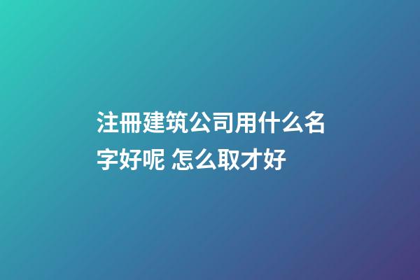 注冊建筑公司用什么名字好呢 怎么取才好